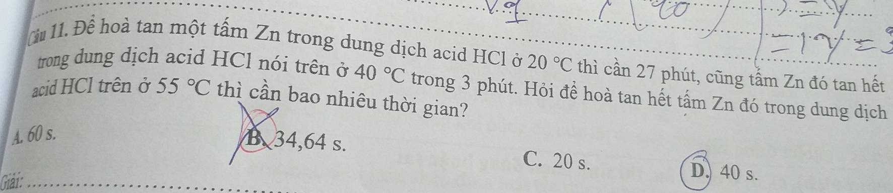 Cu 11. Để hoà tan một tấm Zn trong dung dịch acid HCl ở 20°C thì cần 27 phút, cũng tấm Zn đó tan hết
trong dung dịch acid HCl nói trên ở 40°C trong 3 phút. Hỏi để hoà tan hết tấm Zn đó trong dung dịch
acid HCl trên ở 55°C thì cần bao nhiêu thời gian?
A. 60 s.
B34, 64 s. C. 20 s.
Giải:
D. 40 s.