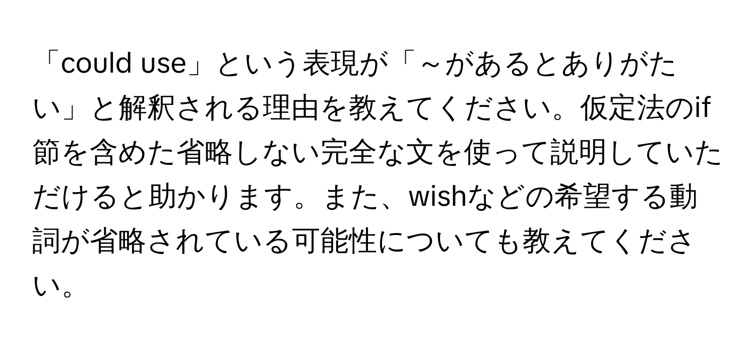 「could use」という表現が「～があるとありがたい」と解釈される理由を教えてください。仮定法のif節を含めた省略しない完全な文を使って説明していただけると助かります。また、wishなどの希望する動詞が省略されている可能性についても教えてください。