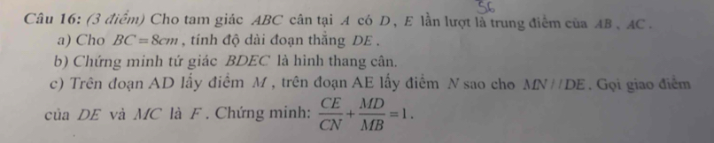 Cho tam giác ABC cân tại A có D, E lần lượt là trung điểm của AB 、 AC. 
a) Cho BC=8cm , tính độ dài đoạn thắng DE. 
b) Chứng minh tứ giác BDEC là hình thang cân. 
c) Trên đoạn AD lấy điểm M , trên đoạn AE lấy điểm N sao cho MN//DE. Gọi giao điểm 
của DE và MC là F. Chứng minh:  CE/CN + MD/MB =1.