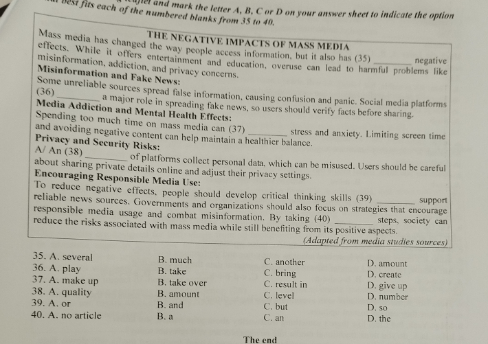 plel and mark the letter A, B, C or D on your answer sheet to indicate the option
best fits each of the numbered blanks from 35 to 40.
THE NEGATIVE IMPACTS OF MASS MEDIA
Mass media has changed the way people access information, but it also has (35) negative
effects. While it offers entertainment and education, overuse can lead to harmful problems like
misinformation, addiction, and privacy concerns
Misinformation and Fake News:
Some unreliable sources spread false information, causing confusion and panic. Social media platforms
(36)_ a major role in spreading fake news, so users should verify facts before sharing.
Media Addiction and Mental Health Effects:
Spending too much time on mass media can (37) stress and anxiety. Limiting screen time
and avoiding negative content can help maintain a healthier balance.
Privacy and Security Risks:
A/ An (38)_ of platforms collect personal data, which can be misused. Users should be careful
about sharing private details online and adjust their privacy settings.
Encouraging Responsible Media Use:
To reduce negative effects, people should develop critical thinking skills (39)
reliable news sources. Governments and organizations should also focus on strategies that encourage support
responsible media usage and combat misinformation. By taking (40) steps, society can
reduce the risks associated with mass media while still benefiting from its positive aspects.
(Adapted from media studies sources)
35. A. several B. much C. another D. amount
36. A. play B. take C. bring D. create
37. A. make up B. take over C. result in D. give up
38. A. quality B. amount C. level D. number
39. A. or B. and C. but D. so
40. A. no article B. a C. an D. the
The end