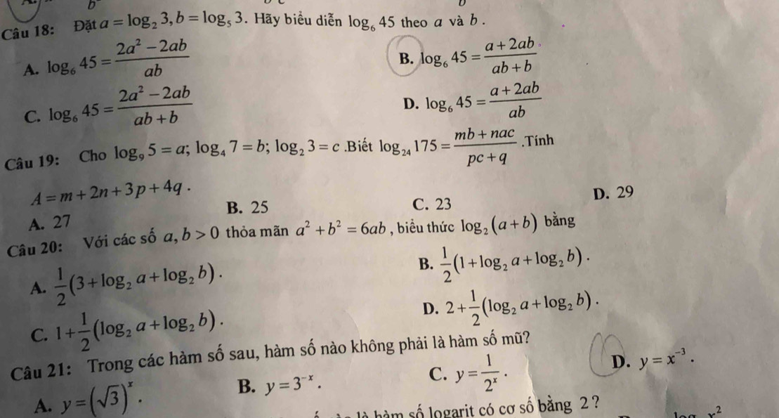 Đặt a=log _23, b=log _53. Hãy biểu diễn log _645 theo a và b.
A. log _645= (2a^2-2ab)/ab 
B. log _645= (a+2ab)/ab+b 
C. log _645= (2a^2-2ab)/ab+b 
D. log _645= (a+2ab)/ab 
Câu 19: Cho log _95=a; log _47=b; log _23=c.Biết log _24175= (mb+nac)/pc+q .Tinh
A=m+2n+3p+4q. B. 25 C. 23 D. 29
A. 27
Câu 20: Với các số a, b>0 thỏa mãn a^2+b^2=6ab , biểu thức log _2(a+b) bằng
A.  1/2 (3+log _2a+log _2b).
B.  1/2 (1+log _2a+log _2b).
C. 1+ 1/2 (log _2a+log _2b).
D. 2+ 1/2 (log _2a+log _2b). 
Câu 21: Trong các hàm số sau, hàm số nào không phải là hàm số mũ?
A. y=(sqrt(3))^x. B. y=3^(-x).
C. y= 1/2^x .
D. y=x^(-3). 
làm số logarit có cơ số bằng 2 ?
x^2