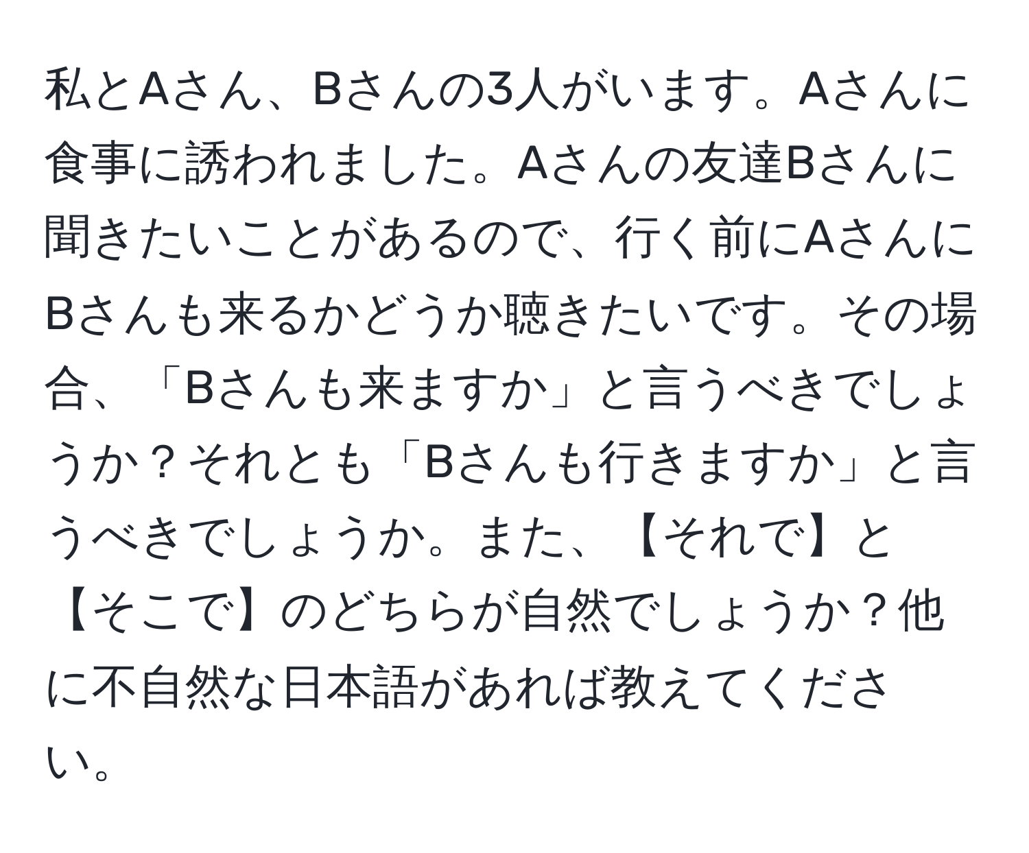 私とAさん、Bさんの3人がいます。Aさんに食事に誘われました。Aさんの友達Bさんに聞きたいことがあるので、行く前にAさんにBさんも来るかどうか聴きたいです。その場合、「Bさんも来ますか」と言うべきでしょうか？それとも「Bさんも行きますか」と言うべきでしょうか。また、【それで】と【そこで】のどちらが自然でしょうか？他に不自然な日本語があれば教えてください。