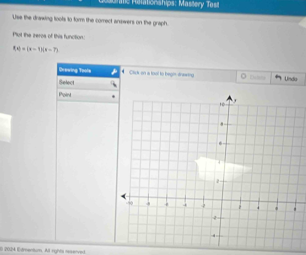 Quadratic Rélationships; Mastery Test 
Use the drawing tools to form the correct answers on the graph. 
Plot the zeros of this function:
f(x)=(x-1)(x-7). 
Drawing Tools Click on a tool to begin drawing Doiste Undo 
Select 
Point 
2024 Edmentum. All rights reserved.