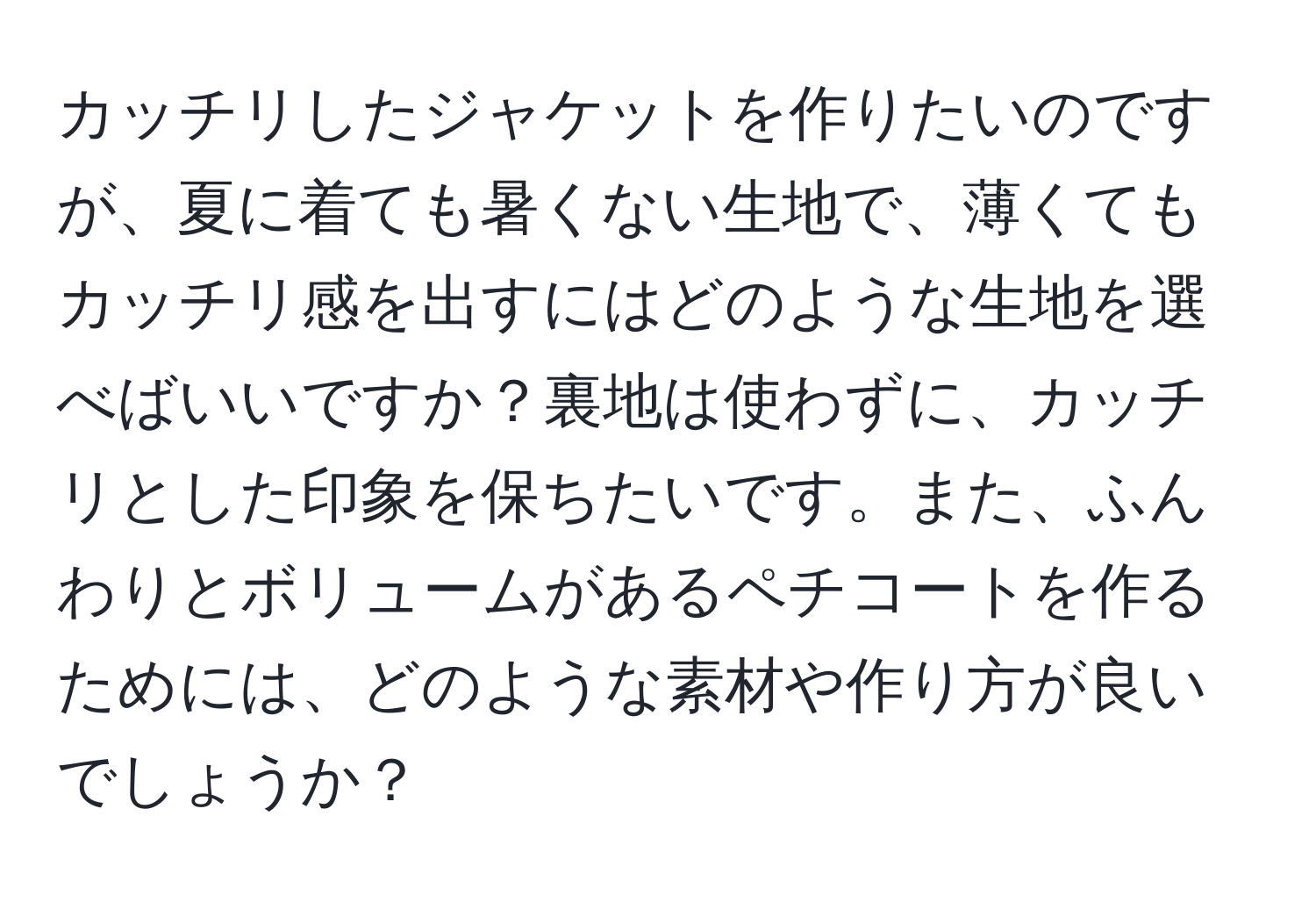 カッチリしたジャケットを作りたいのですが、夏に着ても暑くない生地で、薄くてもカッチリ感を出すにはどのような生地を選べばいいですか？裏地は使わずに、カッチリとした印象を保ちたいです。また、ふんわりとボリュームがあるペチコートを作るためには、どのような素材や作り方が良いでしょうか？