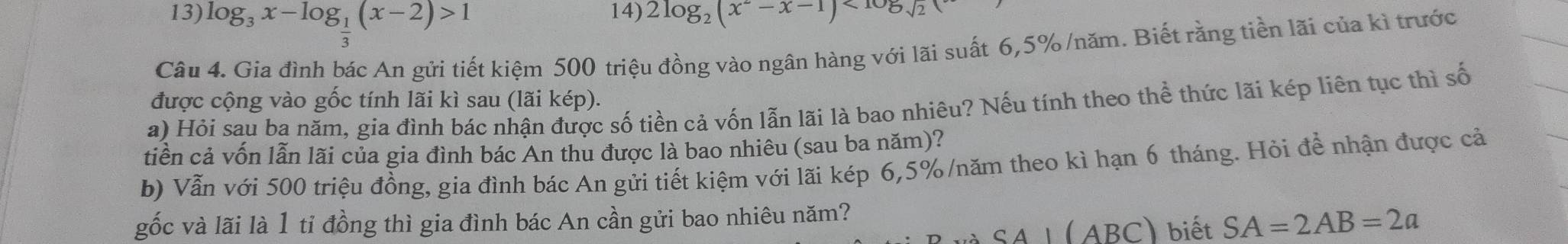 log _3x-log _ 1/3 (x-2)>1 14) 2log _2(x^--x-1)<105sqrt(2)
Câu 4. Gia đình bác An gửi tiết kiệm 500 triệu đồng vào ngân hàng với lãi suất 6, 5% /năm. Biết rằng tiền lãi của kì trước 
được cộng vào gốc tính lãi kì sau (lãi kép). 
a) Hỏi sau ba năm, gia đình bác nhận được số tiền cả vốn lẫn lãi là bao nhiêu? Nếu tính theo thể thức lãi kép liên tục thì số 
tiền cả vốn lẫn lãi của gia đình bác An thu được là bao nhiêu (sau ba năm)? 
b) Vẫn với 500 triệu đồng, gia đình bác An gửi tiết kiệm với lãi kép 6,5% /năm theo kì hạn 6 tháng. Hỏi để nhận được cả 
gốc và lãi là 1 tỉ đồng thì gia đình bác An cần gửi bao nhiêu năm? 
( ABC) biết SA=2AB=2a