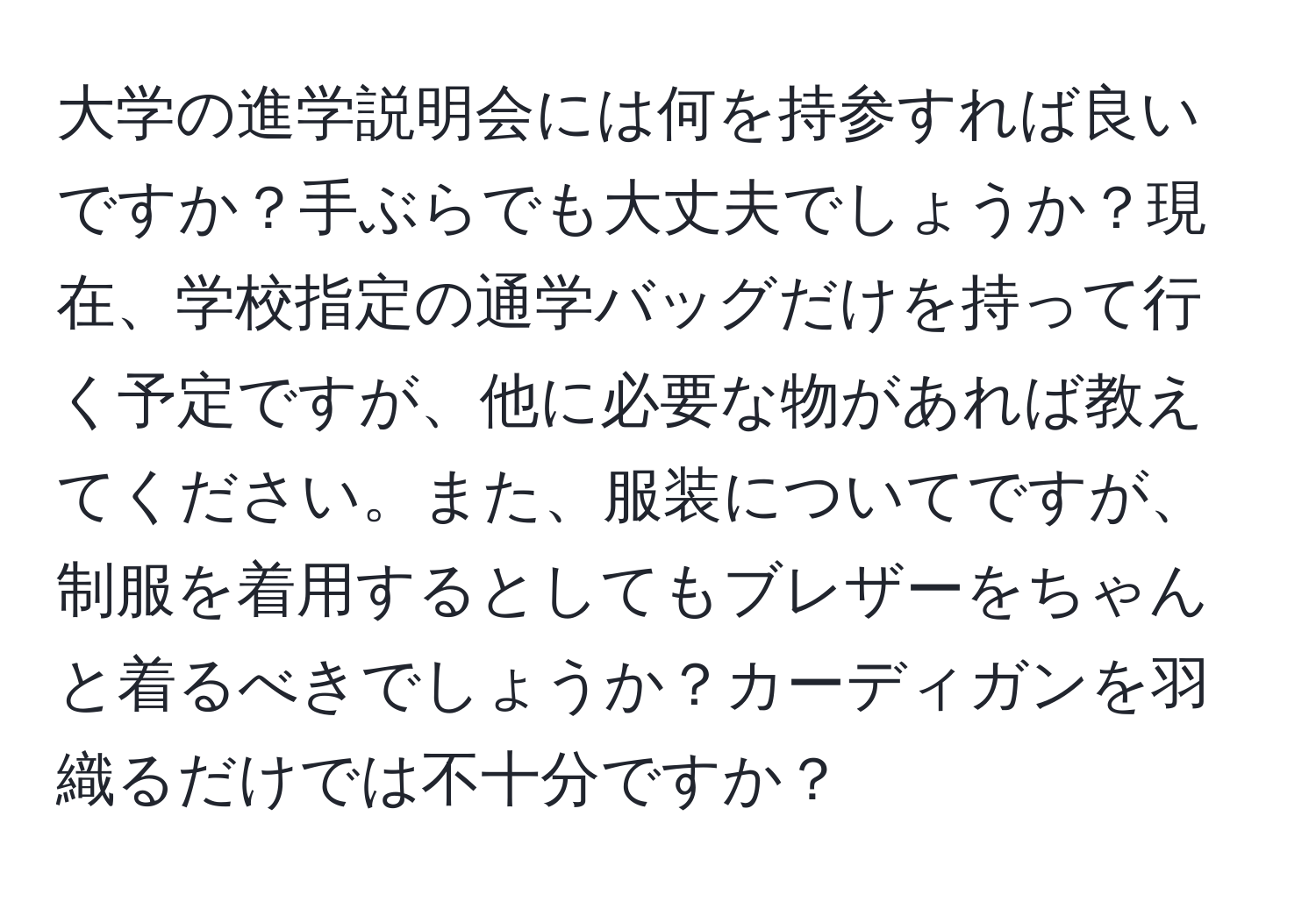 大学の進学説明会には何を持参すれば良いですか？手ぶらでも大丈夫でしょうか？現在、学校指定の通学バッグだけを持って行く予定ですが、他に必要な物があれば教えてください。また、服装についてですが、制服を着用するとしてもブレザーをちゃんと着るべきでしょうか？カーディガンを羽織るだけでは不十分ですか？