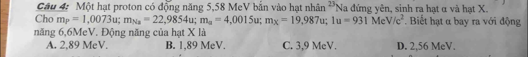 Một hạt proton có động năng 5,58 MeV bắn vào hạt nhân 23 Na đứng yên, sinh ra hạt α và hạt X.
Cho m_P=1,0073u; m_Na=22,9854u; m_a=4,0015u; m_X=19,987u; 1u=931MeV/c^2. Biết hạt α bay ra với động
năng 6,6MeV. Động năng của hạt X là
A. 2,89 MeV. B. 1,89 MeV. C. 3,9 MeV. D. 2,56 MeV.