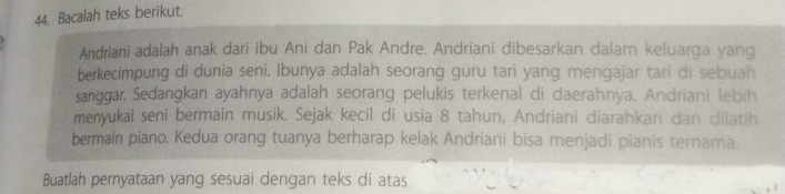 Bacalah teks berikut. 
Andriani adalah anak dari ibu Ani dan Pak Andre. Andriani dibesarkan dalam keluarga yang 
berkecimpung di dunia seni. Ibunya adalah seorang guru tari yang mengajar tari di sebuah 
sanggar, Sedangkan ayahnya adalah seorang pelukis terkenal di daerahnya. Andriani lebih 
menyukai seni bermain musik. Sejak kecil di usia 8 tahun, Andriani diarahkan dan dilatih 
bermain piano, Kedua orang tuanya berharap kelak Andriani bisa menjadi pianis ternama. 
Buatlah pernyataan yang sesuai dengan teks di atas