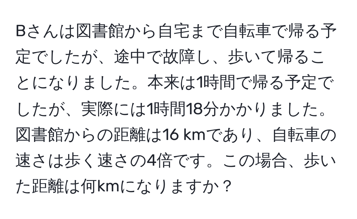 Bさんは図書館から自宅まで自転車で帰る予定でしたが、途中で故障し、歩いて帰ることになりました。本来は1時間で帰る予定でしたが、実際には1時間18分かかりました。図書館からの距離は16 kmであり、自転車の速さは歩く速さの4倍です。この場合、歩いた距離は何kmになりますか？