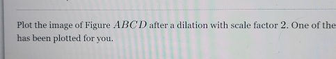 Plot the image of Figure ABCD after a dilation with scale factor 2. One of the 
has been plotted for you.