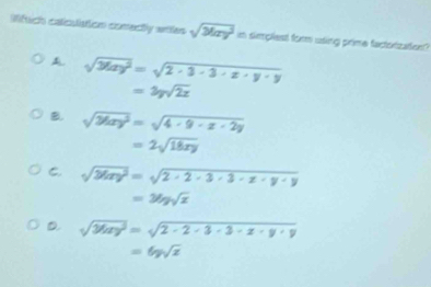 Mfuch caiculiation comecly arites sqrt(May^2)=sin p feplest for using prime factorization?
A sqrt(36xy^2)=sqrt(2· 3· 3· x· y· y)
=3ysqrt(2x)
B. sqrt(26xy^2)=sqrt(4· 9· x· 2y)
=2sqrt(18xy)
C. sqrt(2tan y^2)=sqrt(2· 2· 3· 3· z· y· y)
=36ysqrt(x)
D sqrt(36xy^2)=sqrt(2-2) x-y+9
=6ysqrt(x)