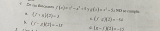 De las funciones f(x)=x^3-x^2+5 y g(x)=x^2-5xNO se cumple.
a. (f+g)(2)=3 c. (f· g)(2)=-54
b. (f-g)(2)=-15 d. (g-f)(2)=-15
5.