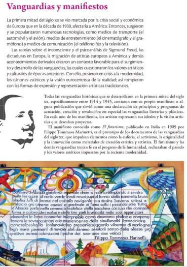 Vanguardias y manifiestos
La primera mitad del siglo xx se vio marcada por la crisis social y económica
de Europa que en la década de 1930, afectaría a América. Entonces, surgieron
y se popularizaron numerosas tecnologías, como medios de transporte (el
automóvil y el avión), medios de entretenimiento (el cinematógrafo y el gra-
mófono) y medios de comunicación (el teléfono fijo y la televisión).
Las teorías sobre el inconsciente y el psicoanálisis de Sigmund Freud, las
dictaduras en Europa, la migración de artistas europeos a América y demás
acontecimientos derivados crearon un contexto favorable para el surgimien-
to y desarrollo de las vanguardias, las cuales cuestionaron los valores artísticos
y culturales de épocas anteriores. Con ello, pusieron en crisis a la modernidad,
los cánones estéticos y la visión eurocentrista de la realidad; así rompieron
con las formas de expresión y representación artísticas tradicionales.
Todas las vanguardias históricas que se desarrollaron en la primera mitad del siglo
xx, especificamente entre 1914 y 1945, contaron con su propio manifiesto o al-
guna publicación que sirvió como una declaración de principios y programas de
actuación, creación y revolución; en especial las vanguardias literarias y plásticas.
En cada uno de los manifiestos, los artistas expresaron sus ideales y la visión artís-
tica que deseaban proyectar. El manifiesto conocido como El fswrísωø, publicado en Italia en 1909 por
Filippo Tommaso Marinetti, es el prototipo de los documentos de las vanguardias
del siglo xx, que impulsan elementos como la euforia, el activismo, la originalidad
y la innovación como materiales de creación estética y artística. El futurismo y las
demás vanguardias tenían fe en el progreso de la humanidad, rechazaban el pasado
y los valores estéticos impuestos por la reciente modernidad.