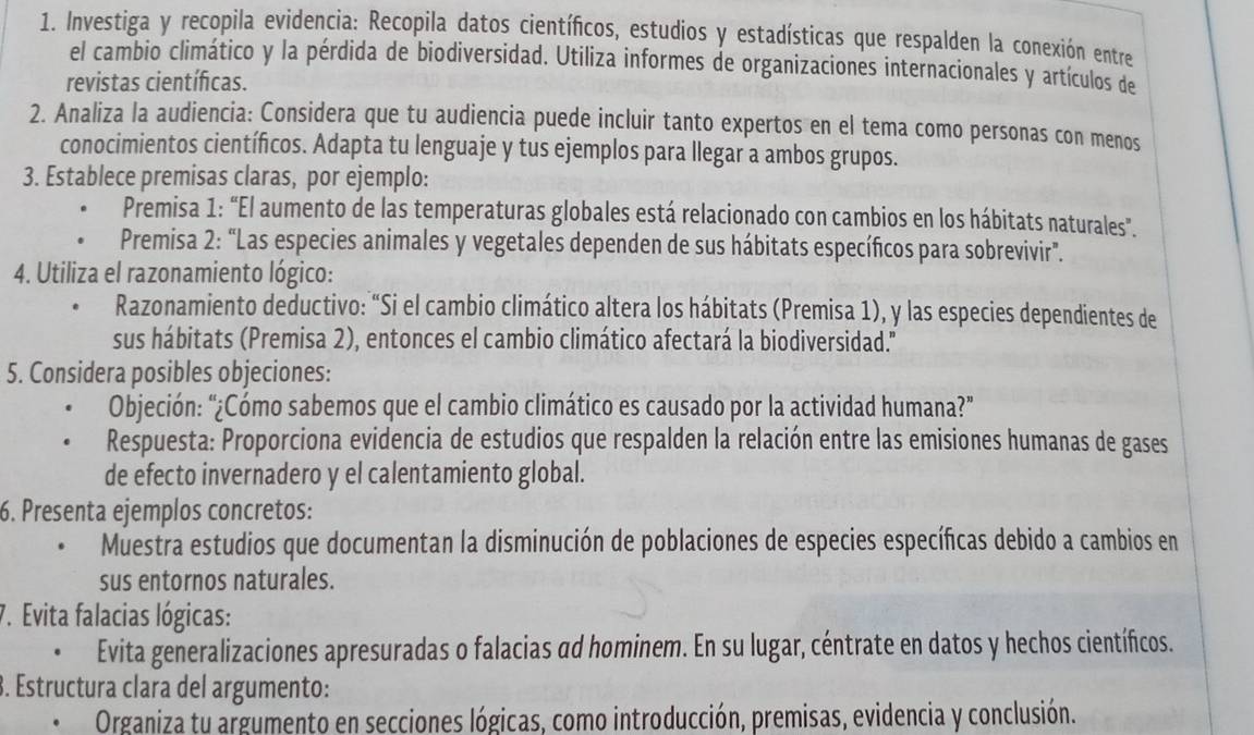 Investiga y recopila evidencia: Recopila datos científicos, estudios y estadísticas que respalden la conexión entre
el cambio climático y la pérdida de biodiversidad. Utiliza informes de organizaciones internacionales y artículos de
revistas científicas.
2. Analiza la audiencia: Considera que tu audiencia puede incluir tanto expertos en el tema como personas con menos
conocimientos científicos. Adapta tu lenguaje y tus ejemplos para llegar a ambos grupos.
3. Establece premisas claras, por ejemplo:
Premisa 1: “El aumento de las temperaturas globales está relacionado con cambios en los hábitats naturales".
Premisa 2: “Las especies animales y vegetales dependen de sus hábitats específicos para sobrevivir”.
4. Utiliza el razonamiento lógico:
Razonamiento deductivo: “Si el cambio climático altera los hábitats (Premisa 1), y las especies dependientes de
sus hábitats (Premisa 2), entonces el cambio climático afectará la biodiversidad.'
5. Considera posibles objeciones:
Objeción: “¿Cómo sabemos que el cambio climático es causado por la actividad humana?”
Respuesta: Proporciona evidencia de estudios que respalden la relación entre las emisiones humanas de gases
de efecto invernadero y el calentamiento global.
6. Presenta ejemplos concretos:
Muestra estudios que documentan la disminución de poblaciones de especies específicas debido a cambios en
sus entornos naturales.
7. Evita falacias lógicas:
Evita generalizaciones apresuradas o falacias αd hominem. En su lugar, céntrate en datos y hechos científicos.
3. Estructura clara del argumento:
Organiza tu argumento en secciones lógicas, como introducción, premisas, evidencia y conclusión.
