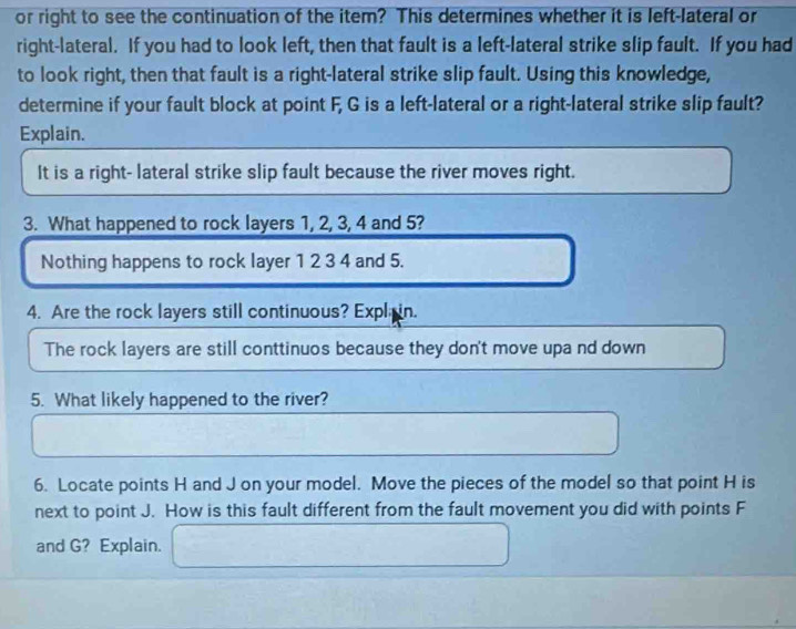 or right to see the continuation of the item? This determines whether it is left-lateral or 
right-lateral. If you had to look left, then that fault is a left-lateral strike slip fault. If you had 
to look right, then that fault is a right-lateral strike slip fault. Using this knowledge, 
determine if your fault block at point F, G is a left-lateral or a right-lateral strike slip fault? 
Explain. 
It is a right- lateral strike slip fault because the river moves right. 
3. What happened to rock layers 1, 2, 3, 4 and 5? 
Nothing happens to rock layer 1 2 3 4 and 5. 
4. Are the rock layers still continuous? Expla in. 
The rock layers are still conttinuos because they don't move upa nd down 
5. What likely happened to the river? 
6. Locate points H and J on your model. Move the pieces of the model so that point H is 
next to point J. How is this fault different from the fault movement you did with points F
and G? Explain.