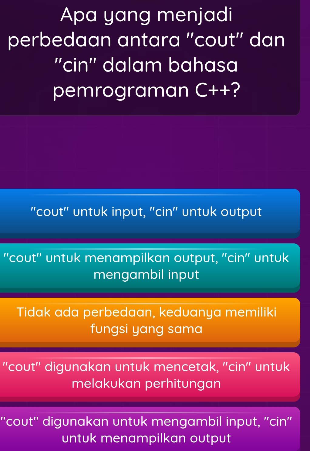 Apa yang menjadi
perbedaan antara 'cout'' dan
''cin'' dalam bahasa
pemrograman C++ ?
"cout" untuk input, 'cin' untuk output
"cout" untuk menampilkan output, "cin" untuk
mengambil input
Tidak ada perbedaan, keduanya memiliki
fungsi yang sama
'cout'' digunakan untuk mencetak, ''cin'' untuk
melakukan perhitungan
''cout'' digunakan untuk mengambil input, ''cin''
untuk menampilkan output