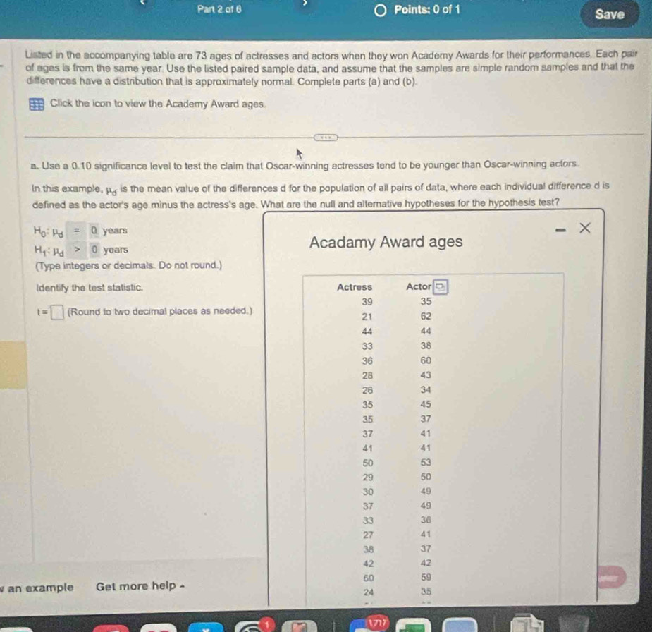 Save 
Listed in the accompanying table are 73 ages of actresses and actors when they won Academy Awards for their performances. Each pair 
of ages is from the same year. Use the listed paired sample data, and assume that the samples are simple random samples and that the 
differences have a distribution that is approximately normal. Complete parts (a) and (b). 
Click the icon to view the Academy Award ages. 
a. Use a 0.10 significance level to test the claim that Oscar-winning actresses tend to be younger than Oscar-winning actors. 
In this example, mu _d is the mean value of the differences d for the population of all pairs of data, where each individual difference d is 
defined as the actor's age minus the actress's age. What are the null and alternative hypotheses for the hypothesis test?
H_0:mu _d=0 years
H_f:mu _d>0 years
Acadamy Award ages 
(Type integers or decimals. Do not round.) 
Identify the test statistic. Actress Actor
39 35
t=□ (Round to two decimal places as needed.)
21 62
44 44
33 38
36 60
28 43
26 34
35 45
35 37
37 41
41 41
50 53
29 50
30 49
37 49
33 36
27 41
38 37
42 42
60 59
an example Get more help -
24 35