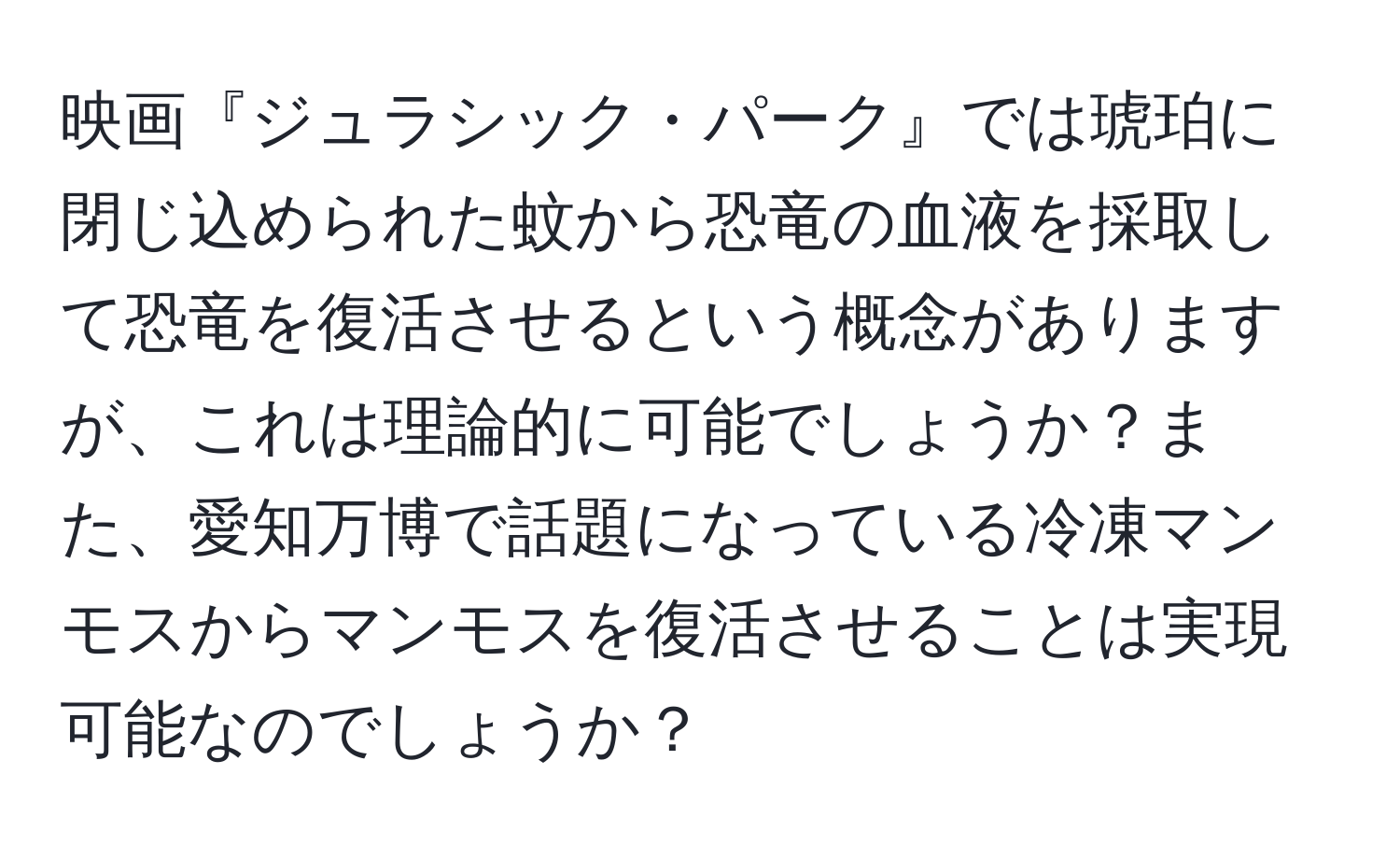 映画『ジュラシック・パーク』では琥珀に閉じ込められた蚊から恐竜の血液を採取して恐竜を復活させるという概念がありますが、これは理論的に可能でしょうか？また、愛知万博で話題になっている冷凍マンモスからマンモスを復活させることは実現可能なのでしょうか？