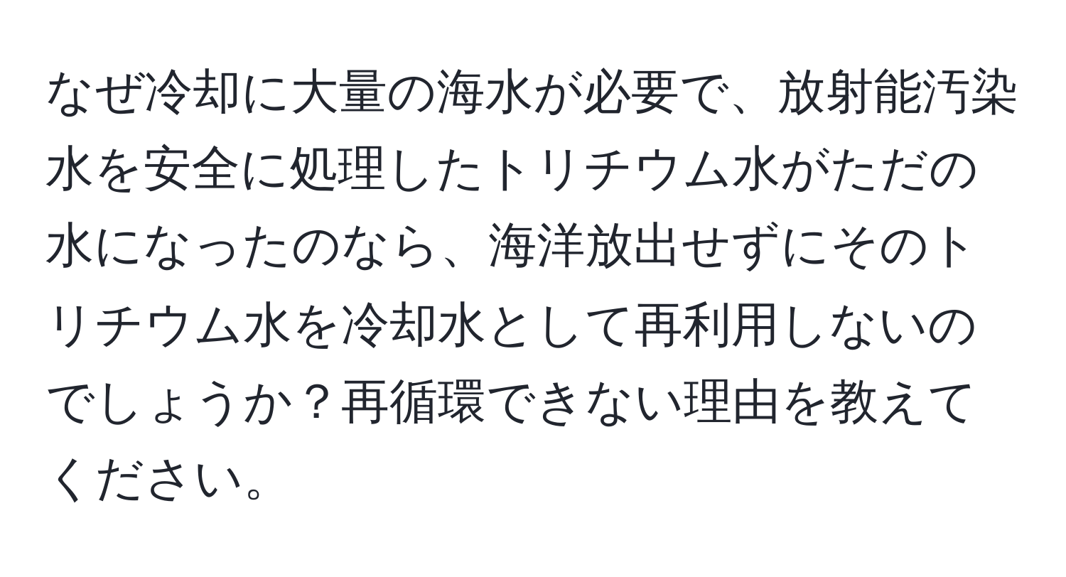 なぜ冷却に大量の海水が必要で、放射能汚染水を安全に処理したトリチウム水がただの水になったのなら、海洋放出せずにそのトリチウム水を冷却水として再利用しないのでしょうか？再循環できない理由を教えてください。