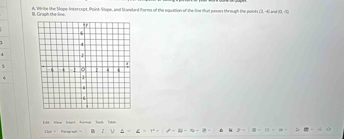 Write the Slope-Intercept, Point-Slope, and Standard Forms of the equation of the line that passes through the points (3,-4) and (0,-5). 
B. Graph the line. 
3 
4 
5 
6 
Edit View Insert Format Tools Table 
12pt Paragraph B I