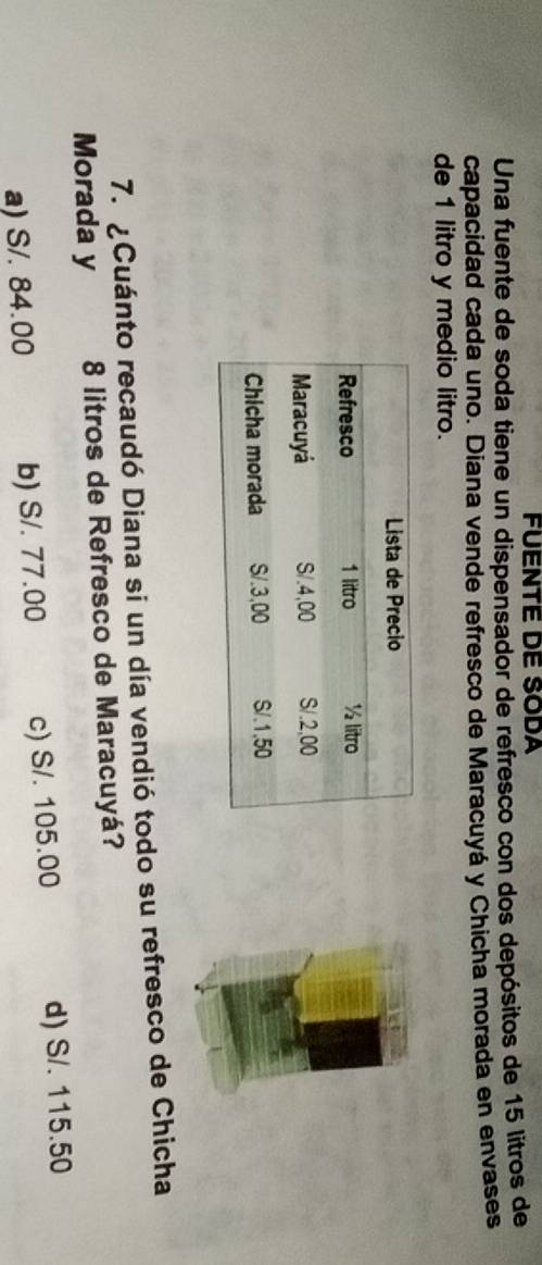 FUENTE DE SODA
Una fuente de soda tiene un dispensador de refresco con dos depósitos de 15 litros de
capacidad cada uno. Diana vende refresco de Maracuyá y Chicha morada en envases
de 1 litro y medio litro.
7. ¿ Cuánto recaudó Diana si un día vendió todo su refresco de Chicha
Morada y 8 litros de Refresco de Maracuyá?
a) S/. 84.00 b) S/. 77.00 c) S/. 105.00 d) S/. 115.50