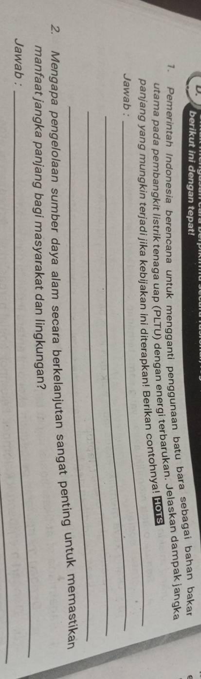 berikut ini dengan tepat! 
1. Pemerintah Indonesia berencana untuk mengganti penggunaan batu bara sebagai bahan bakar 
utama pada pembangkit listrik tenaga uap (PLTU) dengan energi terbarukan. Jelaskan dampak jangka 
_ 
panjang yang mungkin terjadi jika kebijakan ini diterapkan! Berikan contohnya! Hors 
Jawab :_ 
_ 
_ 
2. Mengapa pengelolaan sumber daya alam secara berkelanjutan sangat penting untuk memastikan 
_ 
manfaat jangka panjang bagi masyarakat dan lingkungan? 
_ 
Jawab :