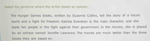 Select the sentence where the writer states an opinion. 
The Hunger Games books, written by Suzanne Collins, tell the story of a future 
world and a fight for freedom. Katniss Everdeen is the main character, and she 
leads her people in the fight against their government. In the movies, she is played 
by an actress named Jennifer Lawrence. The movies are much better than the three 
books they are based on.