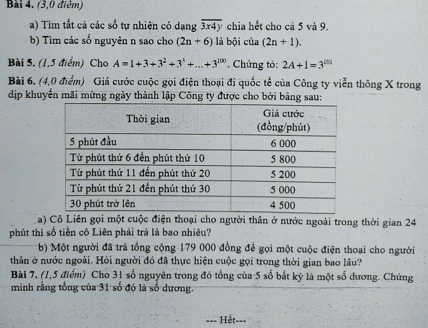 (3,0 điêm) 
a) Tìm tất cả các số tự nhiên có dạng overline 3x4y chia hết cho cả 5 và 9. 
b) Tìm các số nguyên n sao cho (2n+6) là bội của (2n+1). 
Bài 5. (1,5 điểm) Cho A=1+3+3^2+3^3+...+3^(100). Chứng tỏ: 2A+1=3^(101)
Bài 6. (4,0 điểm) Giá cước cuộc gọi điện thoại đi quốc tế của Công ty viễn thông X trong 
dịp khuyến mãi mừng ngày thành lập Công ty được cho bởi bảng sau: 
a) Cô Liên gọi một cuộc điện thoại cho người thân ở nước ngoài trong thời gian 24
phút thì số tiền cô Liên phải trả là bao nhiêu? 
b) Một người đã trả tổng cộng 179 000 đồng để gọi một cuộc điện thoại cho người 
thân ờ nước ngoài. Hỏi người đó đã thực hiện cuộc gọi trong thời gian bao lâu? 
Bài 7, (1,5 điểm) Cho 31 số nguyên trong đó tổng của 5 số bất kỳ là một số đương. Chúng 
minh rằng tổng của 31 số đó là số dương. 
- Hết===