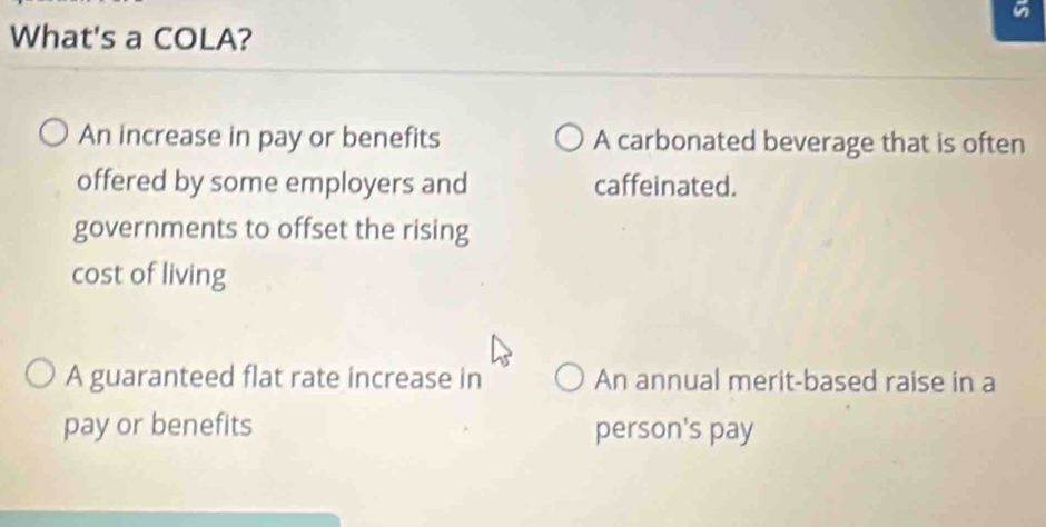 What's a COLA?
An increase in pay or benefits A carbonated beverage that is often
offered by some employers and caffeinated.
governments to offset the rising
cost of living
A guaranteed flat rate increase in An annual merit-based raise in a
pay or benefits person's pay