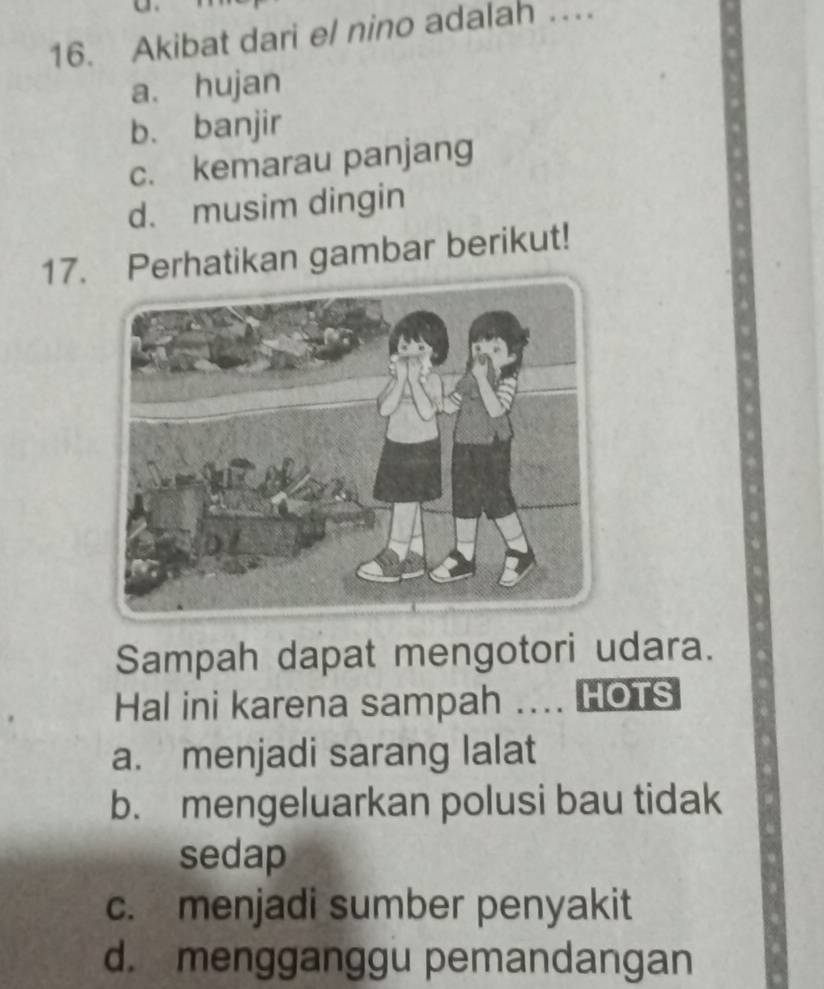 Akibat dari el nino adalah …
a. hujan
b. banjir
c. kemarau panjang
d. musim dingin
17. Perhatikan gambar berikut!
Sampah dapat mengotori udara.
Hal ini karena sampah .... HOTS
a. menjadi sarang lalat
b. mengeluarkan polusi bau tidak
sedap
c. menjadi sumber penyakit
d. mengganggu pemandangan