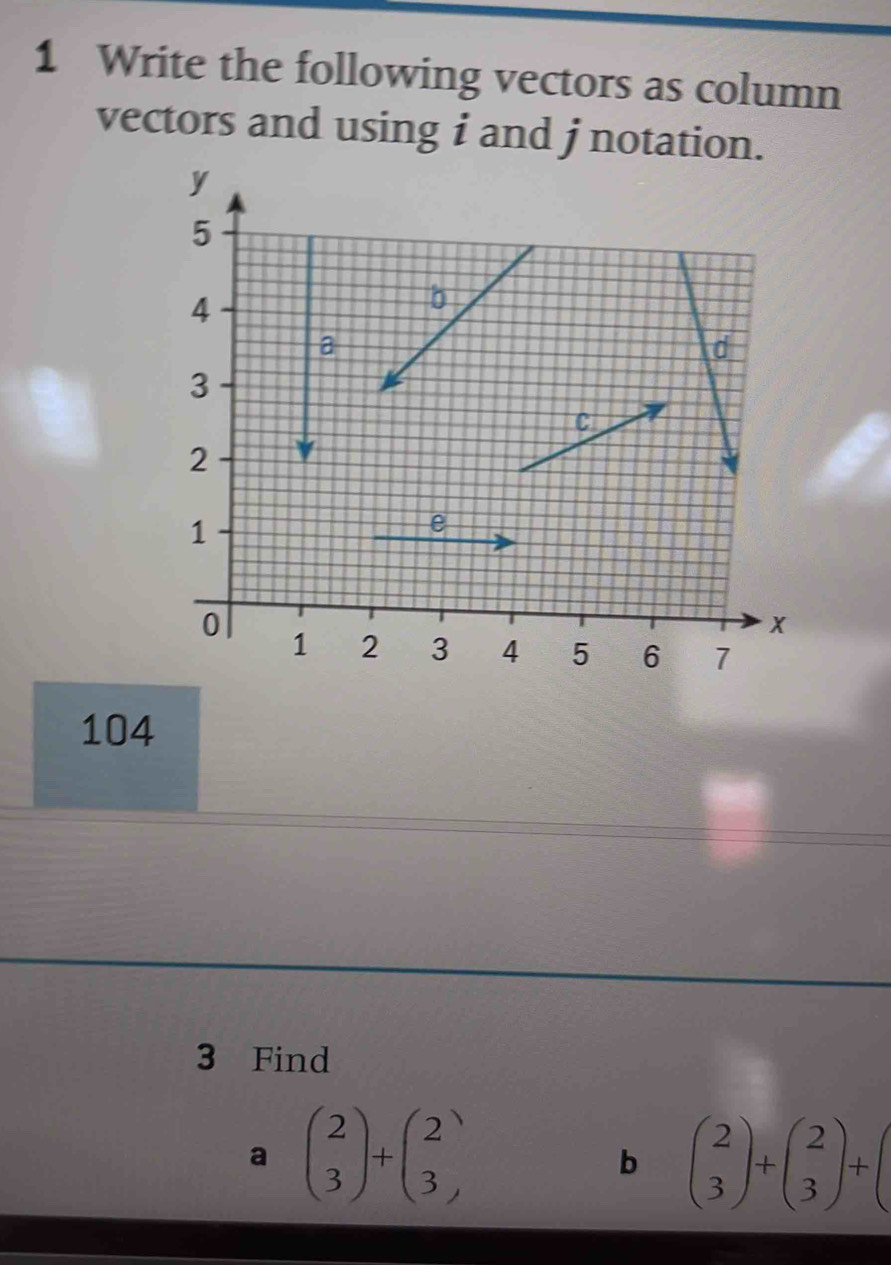 Write the following vectors as column
vectors and using i and j notation.
104
3 Find
a beginpmatrix 2 3endpmatrix +beginpmatrix 2 3endpmatrix
b beginpmatrix 2 3endpmatrix +beginpmatrix 2 3endpmatrix +beginpmatrix