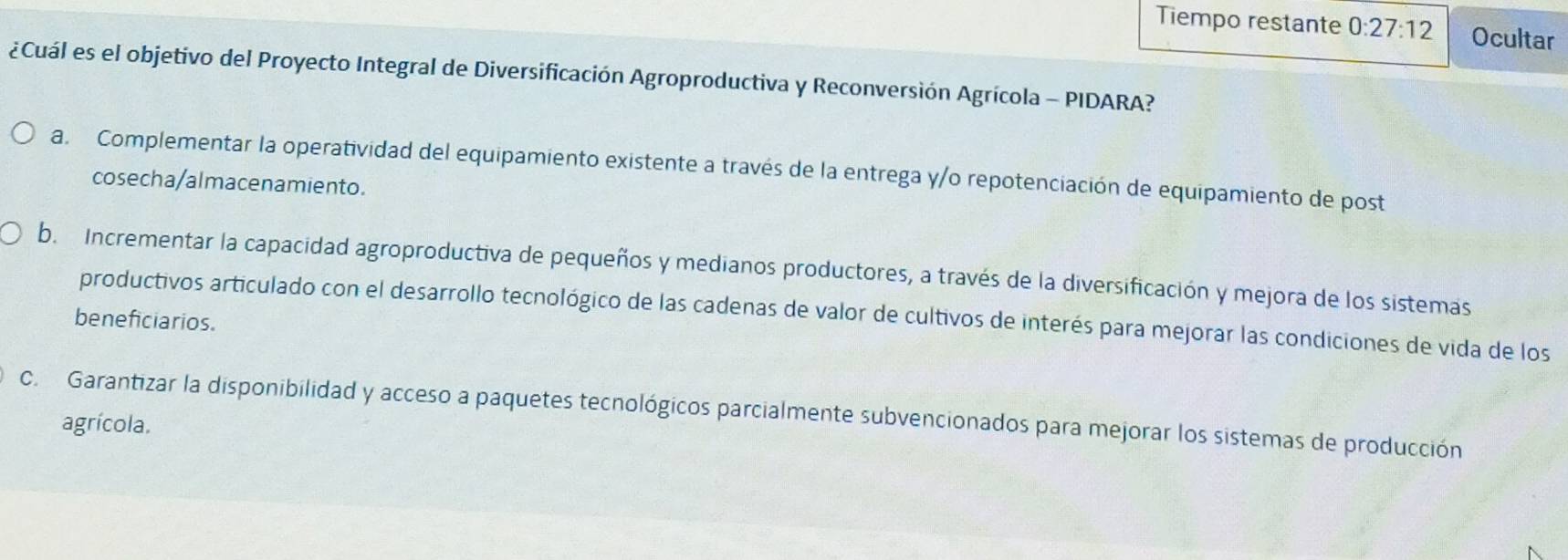 Tiempo restante 0:27:12 Ocultar
¿Cuál es el objetivo del Proyecto Integral de Diversificación Agroproductiva y Reconversión Agrícola - PIDARA?
a. Complementar la operatividad del equipamiento existente a través de la entrega y/o repotenciación de equipamiento de post
cosecha/almacenamiento.
b. Incrementar la capacidad agroproductiva de pequeños y medianos productores, a través de la diversificación y mejora de los sistemas
productivos articulado con el desarrollo tecnológico de las cadenas de valor de cultivos de interés para mejorar las condiciones de vida de los
beneficiarios.
c. Garantizar la disponibilidad y acceso a paquetes tecnológicos parcialmente subvencionados para mejorar los sistemas de producción
agrícola.