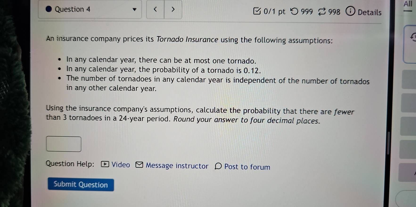 All 
Question 4 < > 0/1 pt つ 999 998 Details 

An insurance company prices its Tornado Insurance using the following assumptions: 
In any calendar year, there can be at most one tornado. 
In any calendar year, the probability of a tornado is 0.12. 
The number of tornadoes in any calendar year is independent of the number of tornados 
in any other calendar year. 
Using the insurance company's assumptions, calculate the probability that there are fewer 
than 3 tornadoes in a 24-year period. Round your answer to four decimal places. 
Question Help: Video Message instructor D Post to forum 
Submit Question