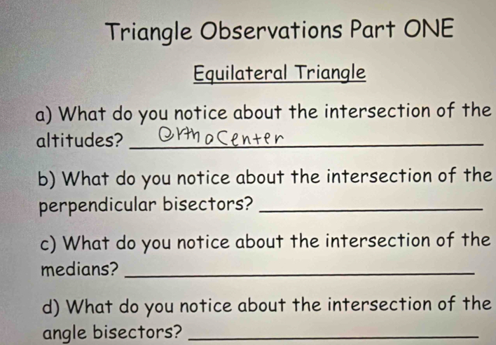 Triangle Observations Part ONE 
Equilateral Triangle 
a) What do you notice about the intersection of the 
altitudes?_ 
b) What do you notice about the intersection of the 
perpendicular bisectors?_ 
c) What do you notice about the intersection of the 
medians?_ 
d) What do you notice about the intersection of the 
angle bisectors?_