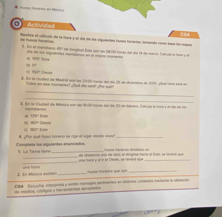 Husos horarios en México.
a Actividad
CG4
Realiza el cálculo de la hora y el día de los siguientes husos horarios, tomando como base los mapas
de husos horarios.
1. En el meridiano 45° de longitud Este son las 08:00 horas del día 14 de marzo. Calcula la hora y el
día de los siguientes meridianos en el mismo momento:
a) 105° Este
b) 0°
c) 150° Oeste
2. En la ciudad de Madrid son las 23:00 horas del día 25 de diciembre de 2010. ¿Qué hora será en
Tokio en ese momento? ¿Qué día será? ¿Por qué?
_
_
3. En la Ciudad de México son las 16:00 horas del día 20 de febrero. Calcula la hora y el día de los
meridianos:
a) 135° Este
b) 180° Oeste
c) 180° Este
4. ¿Por qué huso horario se rige el lugar donde vives?_
Completa los siguientes enunciados.
1. La Tierra tiene _husos horarios divididos en
_
de distancia uno de otro; al dirígirse hacia el Este, se tendrá que
_
una hora y al ir al Oeste, se tendrá que_
una hora.
_
2. En México existen_ husos horarios que son:_
CG4 Escucha, interpreta y emite mensajes pertinentes en distintos contextos mediante la utilización
de medios, códigos y herramientas apropiados.
Love