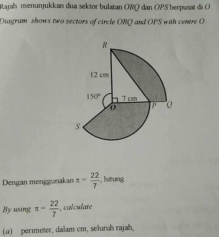 Rajah menunjukkan dua sektor bulatan ORQ dan OPS berpusat di O
Diagram shows two sectors of circle ORQ and OPS with centre O.
Dengan menggunakan π = 22/7  , hitung
Byusing π = 22/7  , calculate
(a) perimeter, dalam cm, seluruh rajah,