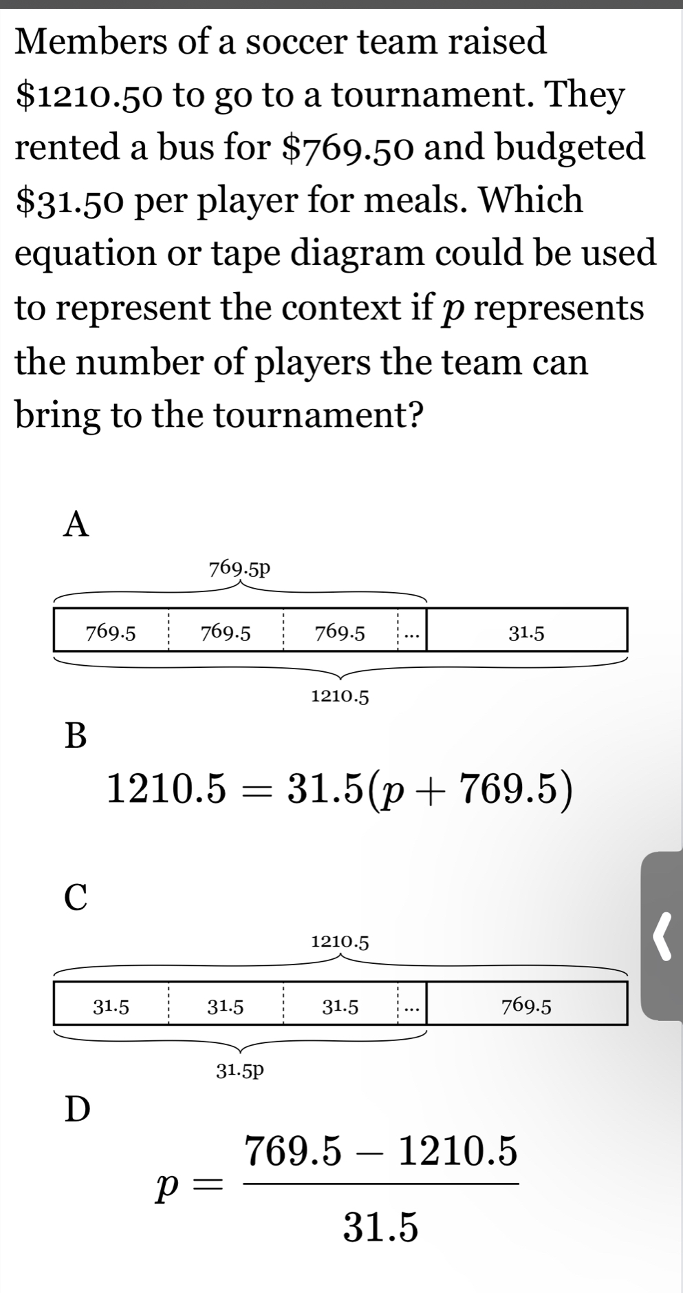 Members of a soccer team raised
$1210.50 to go to a tournament. They
rented a bus for $769.50 and budgeted
$31.50 per player for meals. Which
equation or tape diagram could be used
to represent the context if p represents
the number of players the team can
bring to the tournament?
A
B
1210.5=31.5(p+769.5)
C
D
p= (769.5-1210.5)/31.5 