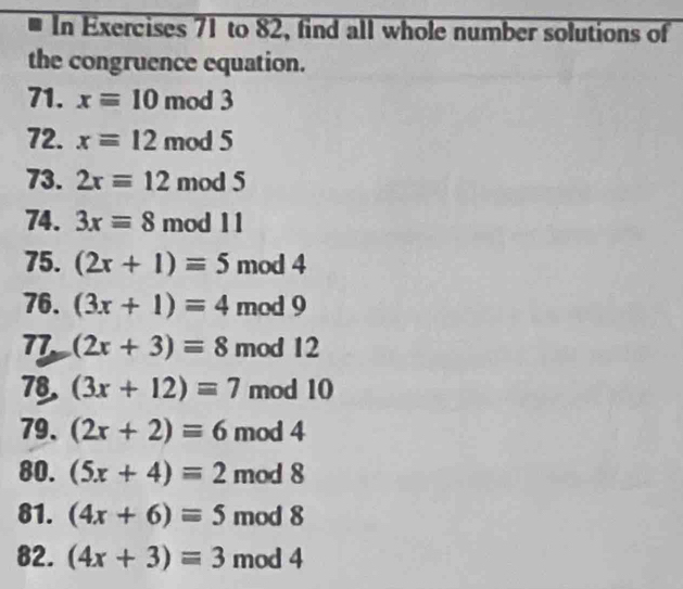 In Exercises 71 to 82, find all whole number solutions of 
the congruence equation. 
71. xequiv 10 mod 3
72. x=12 mod 5
73. 2xequiv 12 mod 5
74. 3xequiv 8 mod 11
75. (2x+1)equiv 5 mod 4
76. (3x+1)=4 mod 9
77 (2x+3)=8 mod 12
78. (3x+12)equiv 7 mod 10
79. (2x+2)equiv 6 mod 4
80. (5x+4)=2 mod 8
81. (4x+6)equiv 5 mod 8
82. (4x+3)equiv 3 mod 4