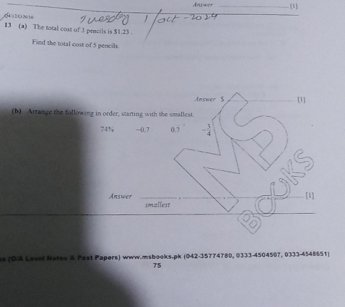 Answer [1]
∫4/12/0.N/16

13 (a) The total cost of 3 pencils is $1.23.
Find the total cost of 5 pencils.
Answer $ [1]
(b) Arrange the following in order, starting with the smallest.
74% -0.7 0.7 - 3/4 
Answer _[1]
smallest
s (Ö/A Lovel Notes & Past Papers) www.msbooks.pk (042-35774780, 0333-4504507, 0333-4548651)
75