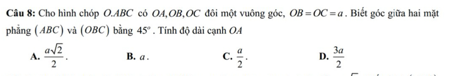 Cho hình chóp O. ABC có OA, OB, OC đôi một vuông góc, OB=OC=a. Biết góc giữa hai mặt
phẳng (ABC) và (OBC) bằng 45°. Tính độ dài cạnh OA
A.  asqrt(2)/2 . B. a. C.  a/2 .  3a/2 
D.