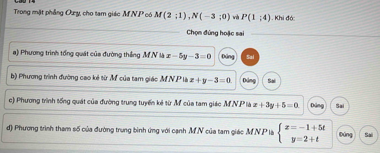 Cầu 14
Trong mặt phầng Oxy, cho tam giác MNP có M(2;1), N(-3;0) và P(1;4). Khi đó:
Chọn đúng hoặc sai
a) Phương trình tổng quát của đường thẳng MN là x-5y-3=0 Đúng Sal
b) Phương trình đường cao kẻ từ M của tam giác MNP là x+y-3=0. Đúng Sai
c) Phương trình tổng quát của đường trung tuyến kẻ từ M của tam giác MNP là x+3y+5=0. Đúng Sai
d) Phương trình tham số của đường trung bình ứng với cạnh MN của tam giác MNP là beginarrayl x=-1+5t y=2+tendarray. Đúng Sai