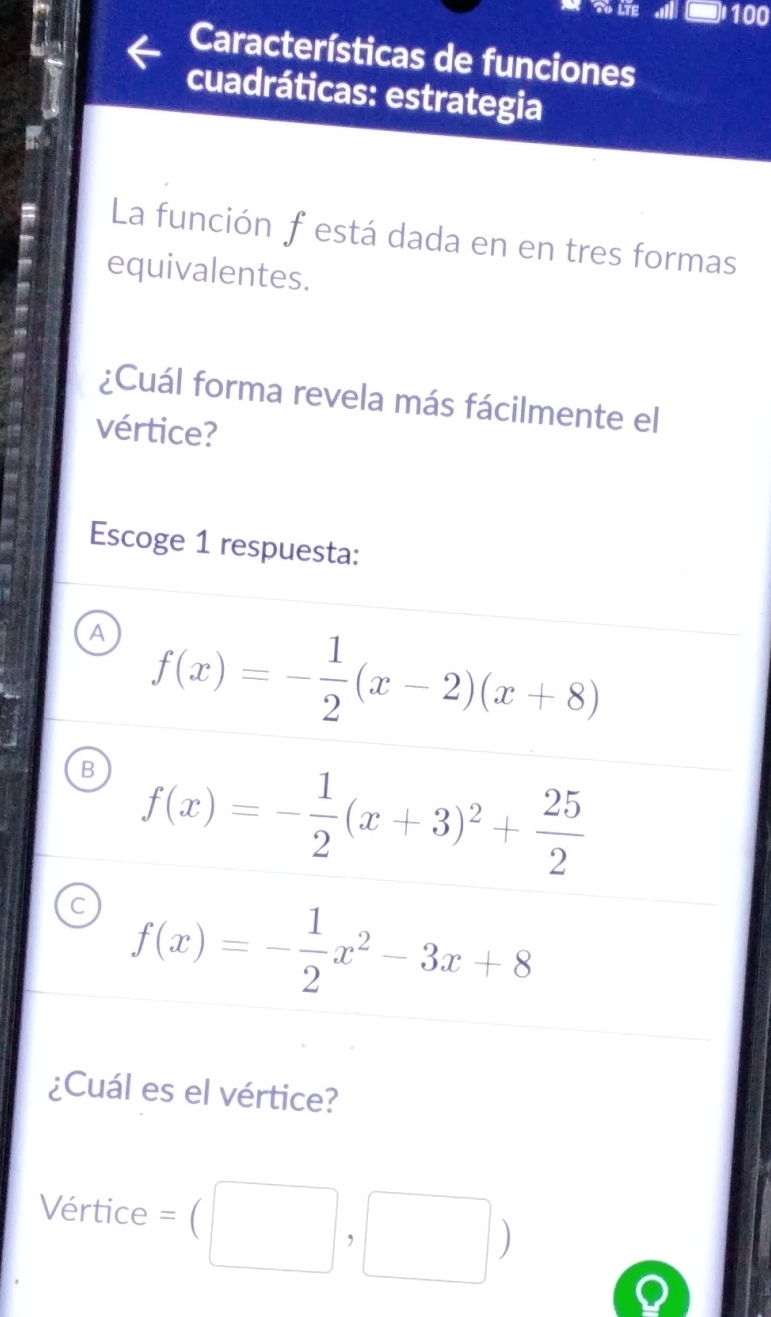 LTE 100
Características de funciones
cuadráticas: estrategia
La función festá dada en en tres formas
equivalentes.
¿Cuál forma revela más fácilmente el
vértice?
Escoge 1 respuesta:
A f(x)=- 1/2 (x-2)(x+8)
B f(x)=- 1/2 (x+3)^2+ 25/2 
C f(x)=- 1/2 x^2-3x+8
¿Cuál es el vértice?
Vértice =beginpmatrix □ ,□ endpmatrix