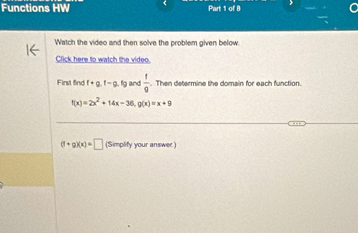 Functions HW Part 1 of 8 
Watch the video and then solve the problem given below. 
Click here to watch the video. 
First find f+g.f-g.fg and  f/g . Then determine the domain for each function.
f(x)=2x^2+14x-36, g(x)=x+9
(f+g)(x)=□ (Simplify your answer.)