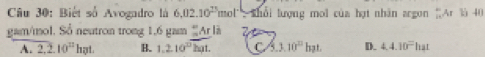 Biết số Avogadro là 6,02.10^(25)mol 'Shổi lượng mol của hạt nhân argon 'Ar là 40
gam/mol. Sổ neutron trong 1,6 gam “Ar là
A. 2.2.10^(22)hot. B. 1.2.10^(overline D)kgt. C 5.3.10^(12)bpt. D. 4.4.10^=hat