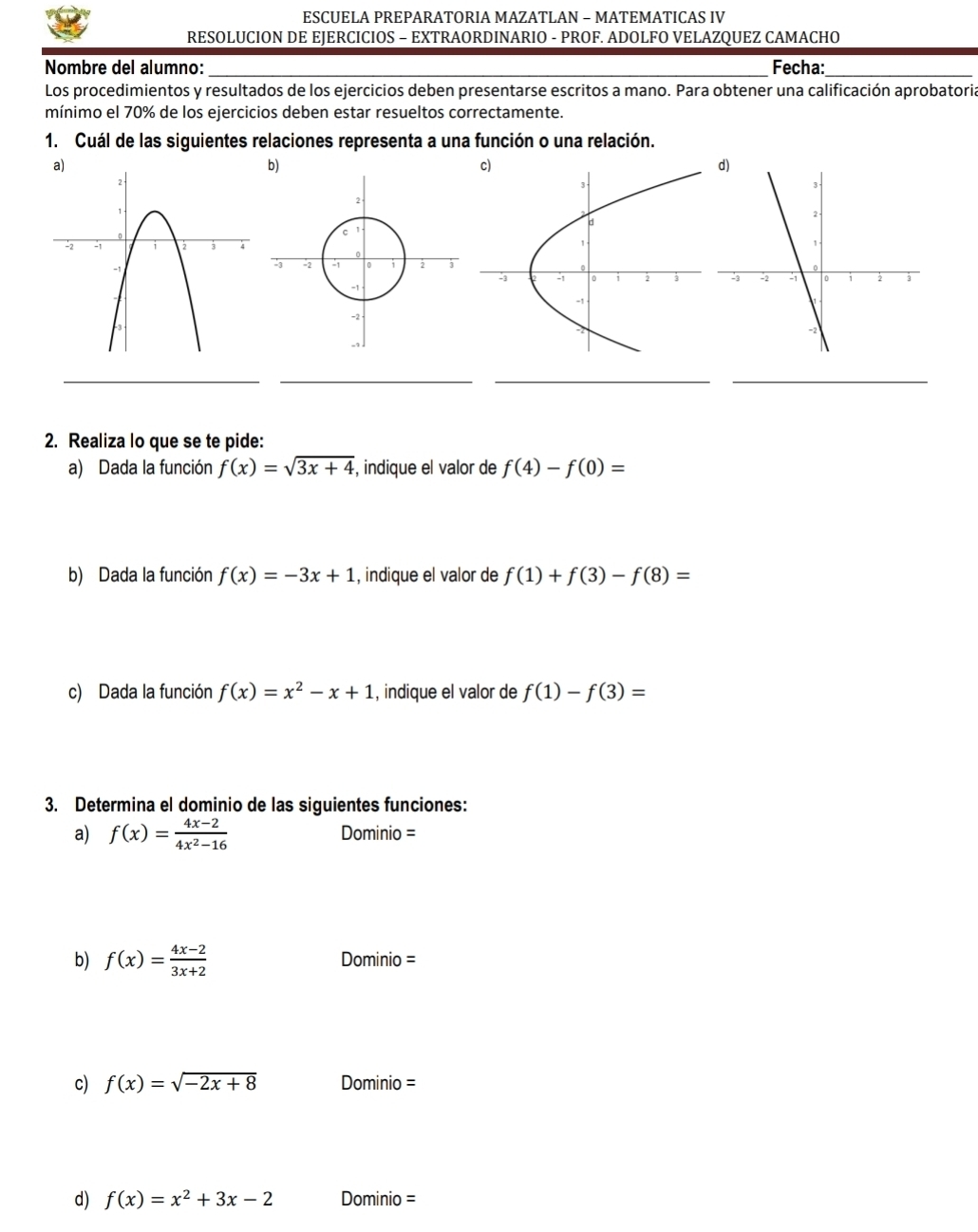 ESCUELA PREPARATORIA MAZATLAN - MATEMATICAS IV 
RESOLUCION DE EJERCICIOS - EXTRAORDINARIO - PROF. ADOLFO VELAZQUEZ CAMACHO 
Nombre del alumno: _Fecha:_ 
Los procedimientos y resultados de los ejercicios deben presentarse escritos a mano. Para obtener una calificación aprobatoria 
mínimo el 70% de los ejercicios deben estar resueltos correctamente. 
1. Cuál de las siguientes relaciones representa a una función o una relación. 

__ 
__ 
2. Realiza lo que se te pide: 
a) Dada la función f(x)=sqrt(3x+4) , indique el valor de f(4)-f(0)=
b) Dada la función f(x)=-3x+1 , indique el valor de f(1)+f(3)-f(8)=
c) Dada la función f(x)=x^2-x+1 , indique el valor de f(1)-f(3)=
3. Determina el dominio de las siguientes funciones: 
a) f(x)= (4x-2)/4x^2-16  Dominio =
b) f(x)= (4x-2)/3x+2  Dominio =
c) f(x)=sqrt(-2x+8) Dominio =
d) f(x)=x^2+3x-2 Dominio =