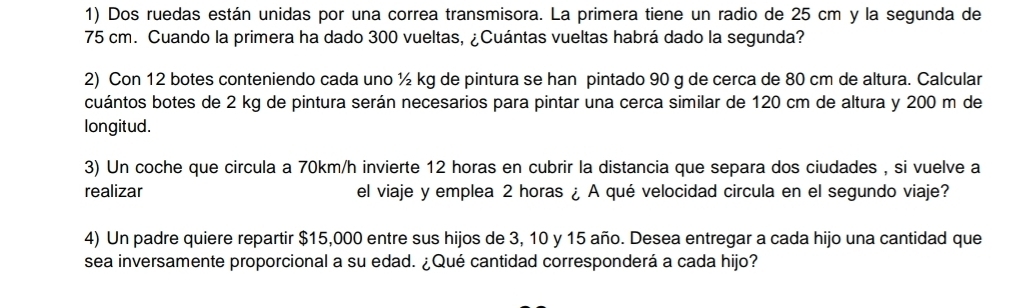 Dos ruedas están unidas por una correa transmisora. La primera tiene un radio de 25 cm y la segunda de
75 cm. Cuando la primera ha dado 300 vueltas, ¿Cuántas vueltas habrá dado la segunda? 
2) Con 12 botes conteniendo cada uno ½ kg de pintura se han pintado 90 g de cerca de 80 cm de altura. Calcular 
cuántos botes de 2 kg de pintura serán necesarios para pintar una cerca similar de 120 cm de altura y 200 m de 
longitud. 
3) Un coche que circula a 70km/h invierte 12 horas en cubrir la distancia que separa dos ciudades , si vuelve a 
realizar el viaje y emplea 2 horas ¿ A qué velocidad circula en el segundo viaje? 
4) Un padre quiere repartir $15,000 entre sus hijos de 3, 10 y 15 año. Desea entregar a cada hijo una cantidad que 
sea inversamente proporcional a su edad. ¿Qué cantidad corresponderá a cada hijo?