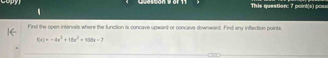 Copy) Question 9 of 11 This question: 7 point(s) poss 
Find the open intervals where the function is concave upward or concave downward. Find any inflection points.
f(x)=-4x^3+18x^2+168x-7