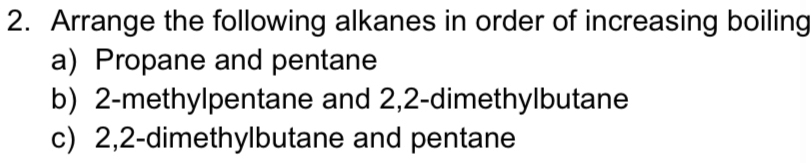 Arrange the following alkanes in order of increasing boiling 
a) Propane and pentane 
b) 2 -methylpentane and 2,2 -dimethylbutane 
c) 2, 2 -dimethylbutane and pentane