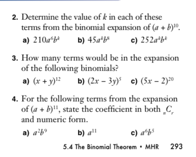 Determine the value of k in each of these
terms from the binomial expansion of (a+b)^10.
a) 210a^6b^k b) 45a^kb^8 c) 252a^kb^k
3. How many terms would be in the expansion
of the following binomials?
a) (x+y)^12 b) (2x-3y)^5 c) (5x-2)^20
4. For the following terms from the expansion
of (a+b)^11 , state the coefficient in both _nC_r
and numeric form.
a) a^2b^9 b) a^(11) c) a^6b^5
5.4 The Binomial Theorem • MHR 293