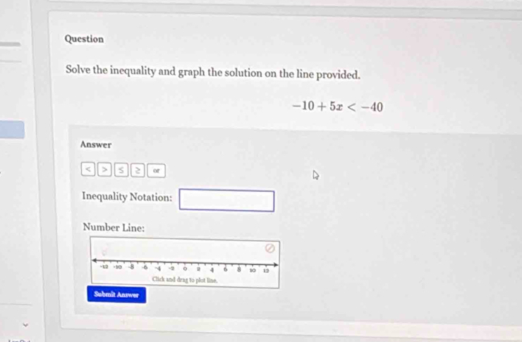 Question 
Solve the inequality and graph the solution on the line provided.
-10+5x
Answer
< > S ≥ or 
Inequality Notation: □ 
Number Line: 
Submit Answer